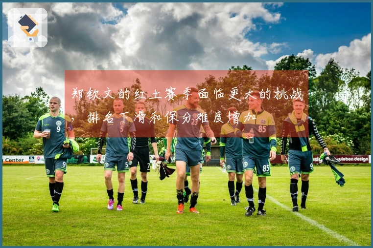 郑钦文的红土赛季面临更大的挑战，排名下滑和保分难度增加