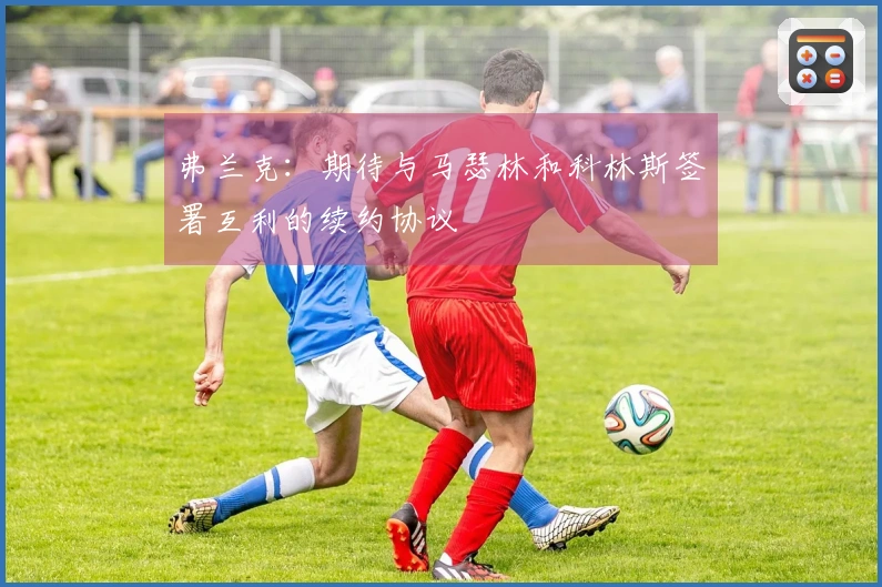 弗兰克：期待与马瑟林和科林斯签署互利的续约协议