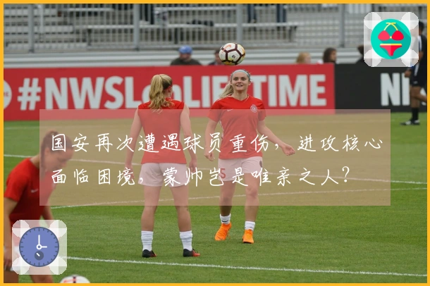 国安再次遭遇球员重伤，进攻核心面临困境，蒙帅岂是唯亲之人？