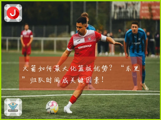 火箭如何最大化篮板优势？“东里”归队时间成关键因素！