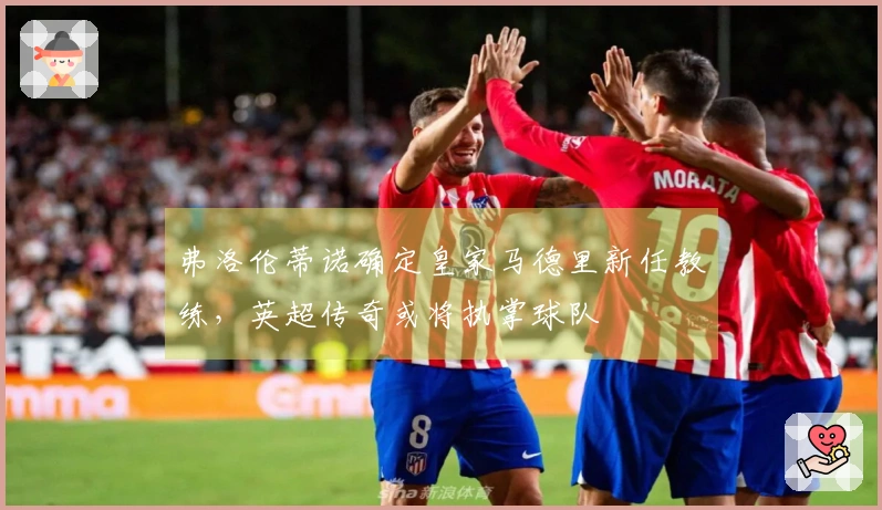 弗洛伦蒂诺确定皇家马德里新任教练，英超传奇或将执掌球队