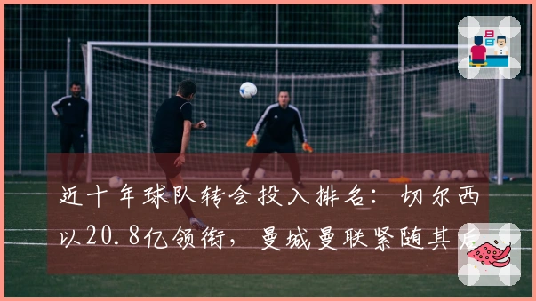 近十年球队转会投入排名：切尔西以20.8亿领衔，曼城曼联紧随其后