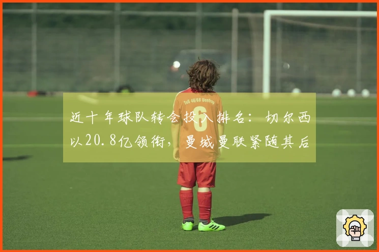 近十年球队转会投入排名：切尔西以20.8亿领衔，曼城曼联紧随其后
