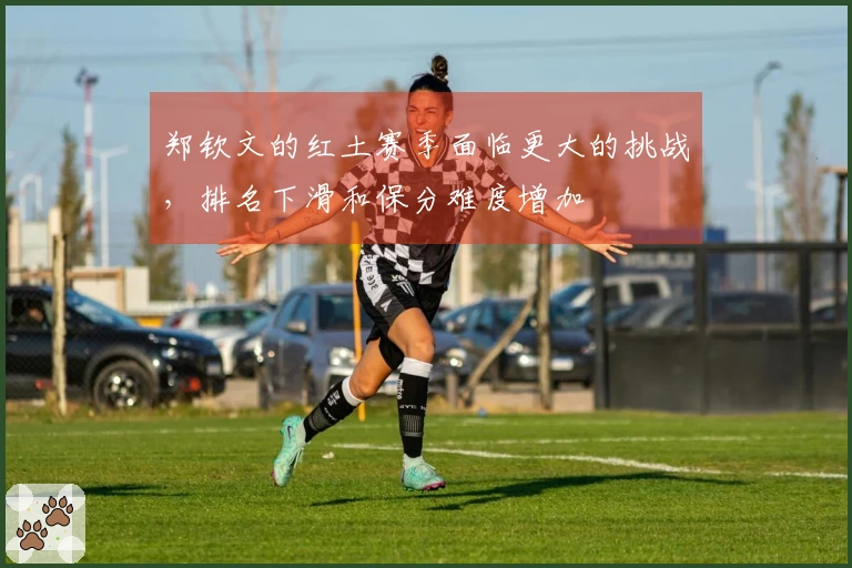 郑钦文的红土赛季面临更大的挑战，排名下滑和保分难度增加