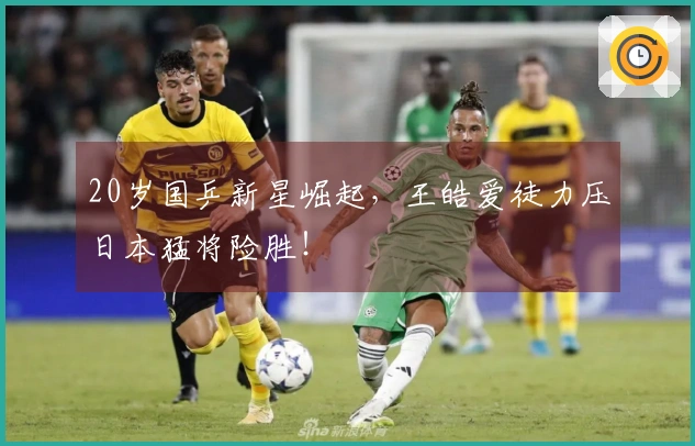 20岁国乒新星崛起，王皓爱徒力压日本猛将险胜！