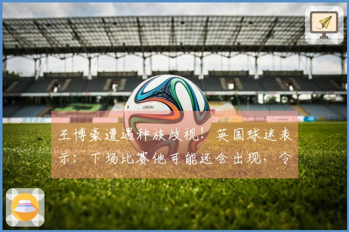 王博豪遭遇种族歧视！英国球迷表示：下场比赛他可能还会出现，令人作呕