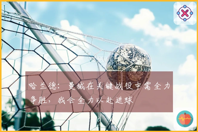 哈兰德：曼城在关键战役中需全力争胜，我会全力以赴进球