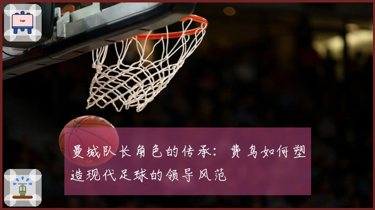 曼城队长角色的传承：费鸟如何塑造现代足球的领导风范