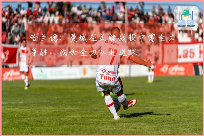 哈兰德：曼城在关键战役中需全力争胜，我会全力以赴进球