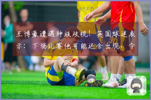 王博豪遭遇种族歧视！英国球迷表示：下场比赛他可能还会出现，令人作呕
