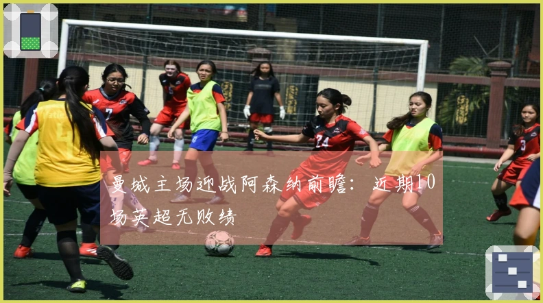 曼城主场迎战阿森纳前瞻：近期10场英超无败绩