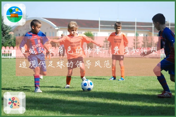 曼城队长角色的传承：费鸟如何塑造现代足球的领导风范