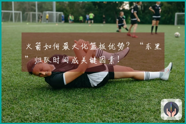 火箭如何最大化篮板优势？“东里”归队时间成关键因素！
