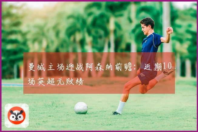 曼城主场迎战阿森纳前瞻：近期10场英超无败绩